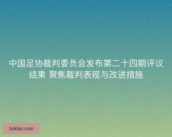 中国足协裁判委员会发布第二十四期评议结果 聚焦裁判表现与改进措施