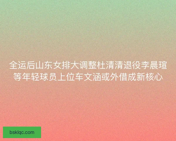 全运后山东女排大调整杜清清退役李晨瑄等年轻球员上位车文涵或外借成新核心
