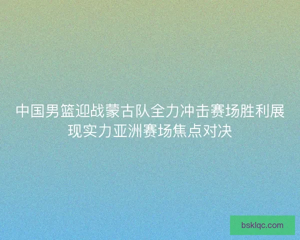中国男篮迎战蒙古队全力冲击赛场胜利展现实力亚洲赛场焦点对决