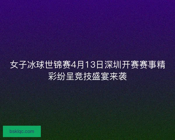 女子冰球世锦赛4月13日深圳开赛赛事精彩纷呈竞技盛宴来袭