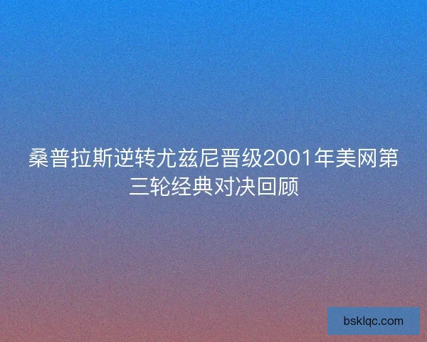 桑普拉斯逆转尤兹尼晋级2001年美网第三轮经典对决回顾
