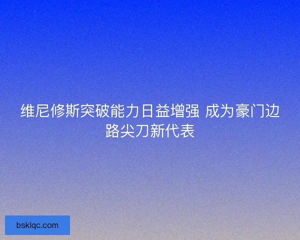 维尼修斯突破能力日益增强 成为豪门边路尖刀新代表