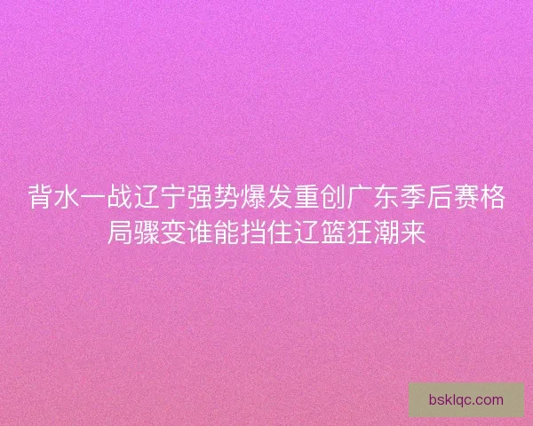 背水一战辽宁强势爆发重创广东季后赛格局骤变谁能挡住辽篮狂潮来