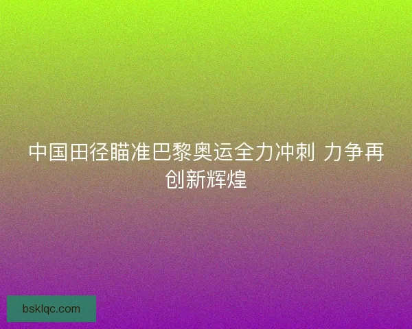 中国田径瞄准巴黎奥运全力冲刺 力争再创新辉煌