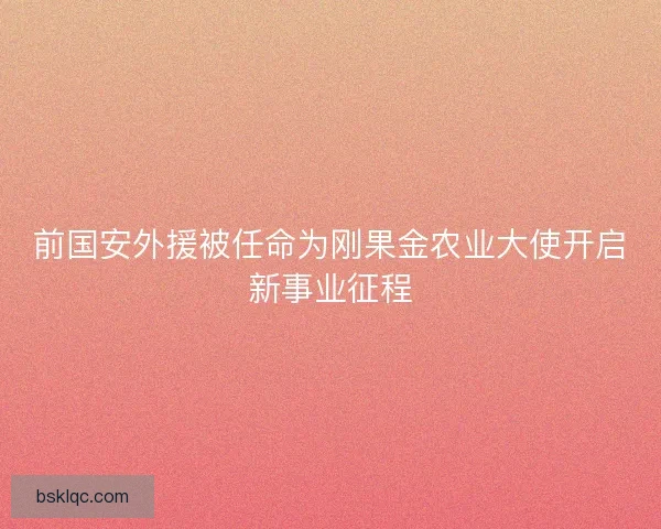 前国安外援被任命为刚果金农业大使开启新事业征程
