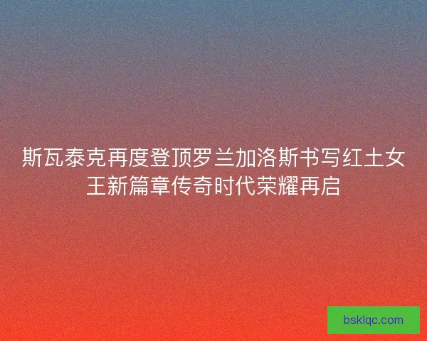 斯瓦泰克再度登顶罗兰加洛斯书写红土女王新篇章传奇时代荣耀再启
