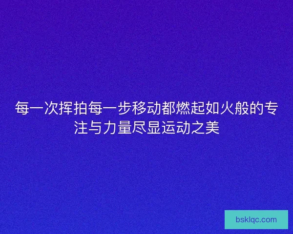 每一次挥拍每一步移动都燃起如火般的专注与力量尽显运动之美
