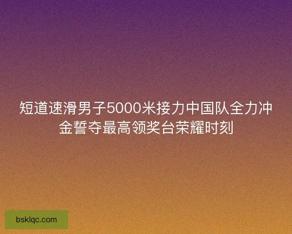 短道速滑男子5000米接力中国队全力冲金誓夺最高领奖台荣耀时刻