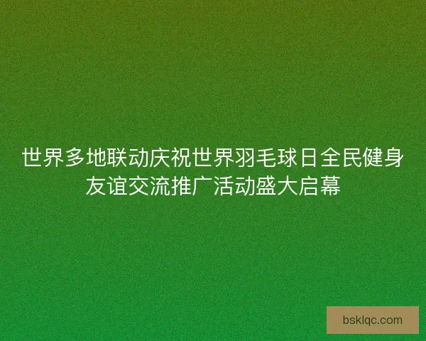 世界多地联动庆祝世界羽毛球日全民健身友谊交流推广活动盛大启幕