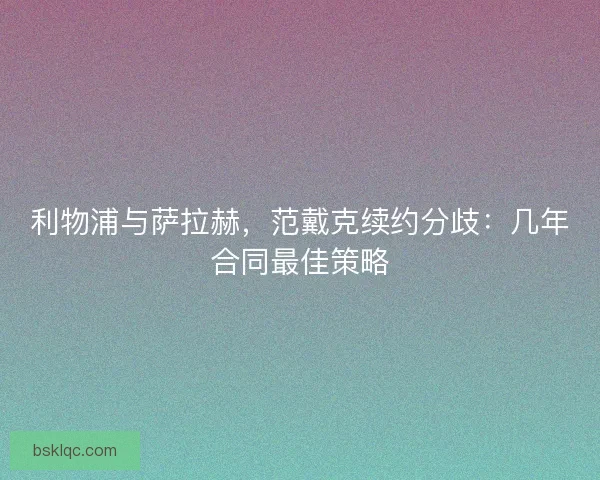 利物浦与萨拉赫，范戴克续约分歧：几年合同最佳策略