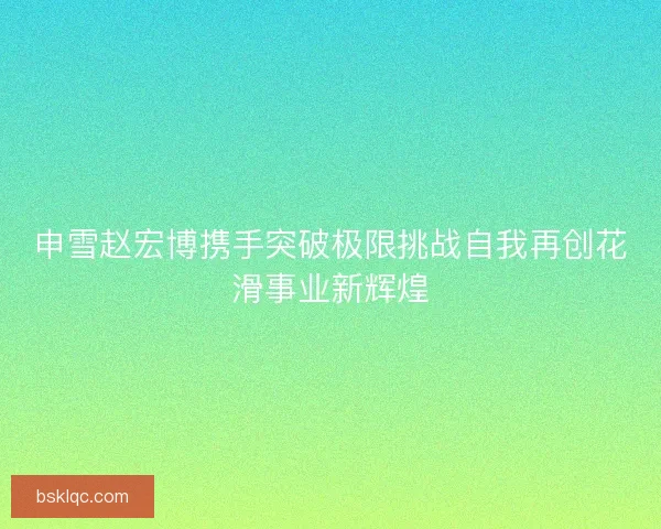 申雪赵宏博携手突破极限挑战自我再创花滑事业新辉煌