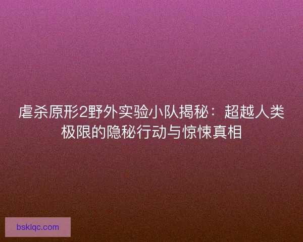 虐杀原形2野外实验小队揭秘：超越人类极限的隐秘行动与惊悚真相
