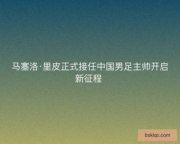 马塞洛·里皮正式接任中国男足主帅开启新征程 