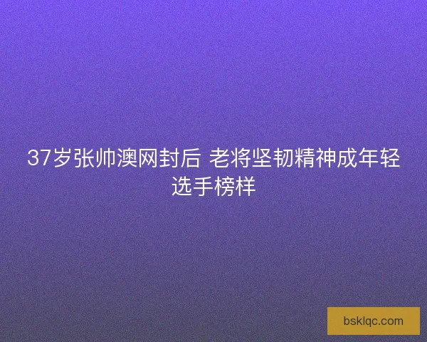 37岁张帅澳网封后 老将坚韧精神成年轻选手榜样