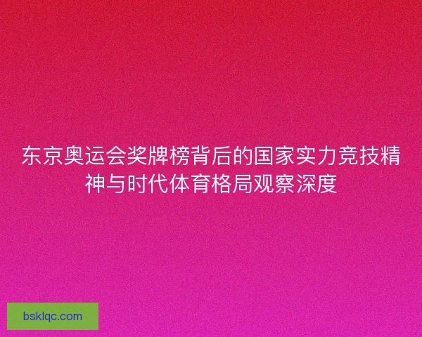 东京奥运会奖牌榜背后的国家实力竞技精神与时代体育格局观察深度