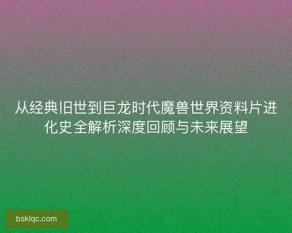 从经典旧世到巨龙时代魔兽世界资料片进化史全解析深度回顾与未来展望