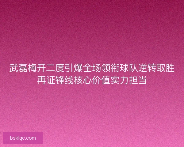 武磊梅开二度引爆全场领衔球队逆转取胜再证锋线核心价值实力担当