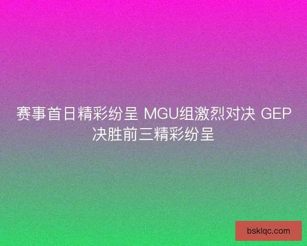赛事首日精彩纷呈 MGU组激烈对决 GEP决胜前三精彩纷呈