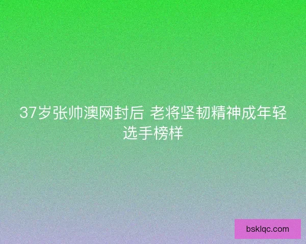 37岁张帅澳网封后 老将坚韧精神成年轻选手榜样